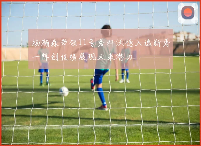 杨瀚森带领11号秀科沃德入选新秀一阵创佳绩展现未来潜力