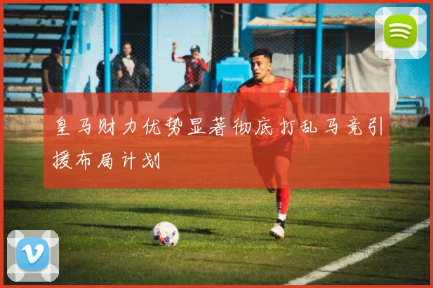 皇马财力优势显著彻底打乱马竞引援布局计划