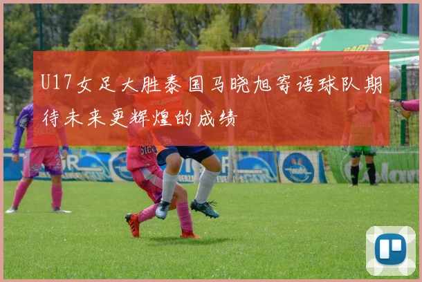 U17女足大胜泰国马晓旭寄语球队期待未来更辉煌的成绩