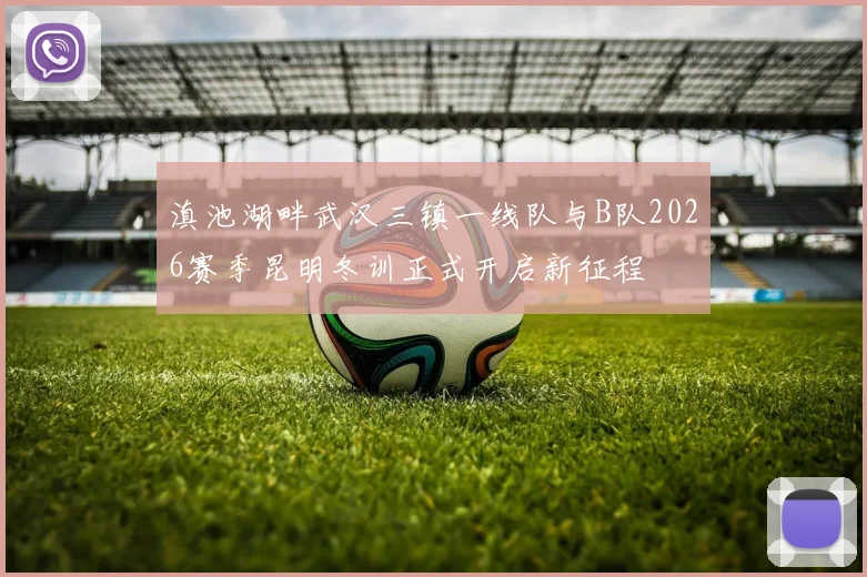 滇池湖畔武汉三镇一线队与B队2026赛季昆明冬训正式开启新征程