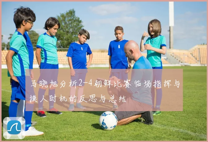 马晓旭分析2-4朝鲜比赛临场指挥与换人时机的反思与总结