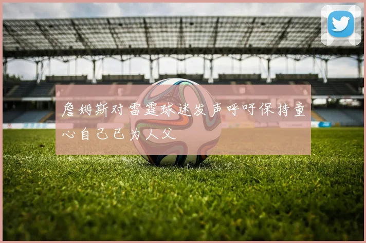 詹姆斯对雷霆球迷发声呼吁保持童心自己已为人父