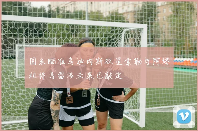 国米瞄准乌迪内斯双星索勒与阿塔租将马雷洛未来已敲定
