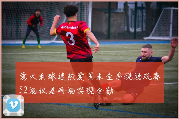意大利球迷热爱国米全季现场观赛52场仅差两场实现全勤